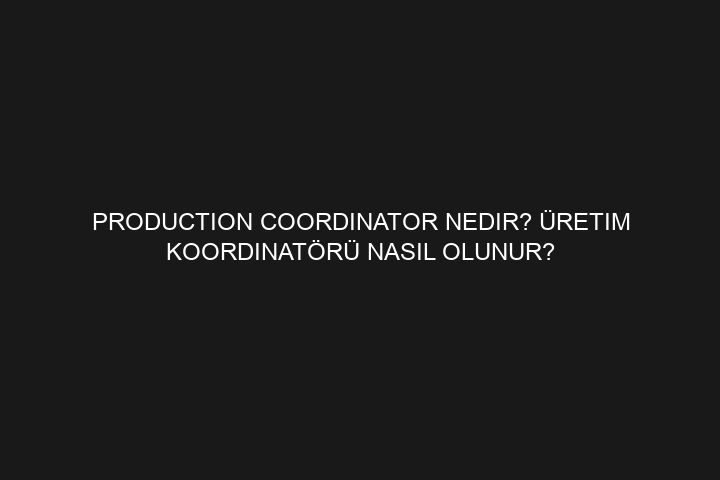 Production Coordinator Nedir? Prodüksiyon Koordinatörü Nasıl Olunur?